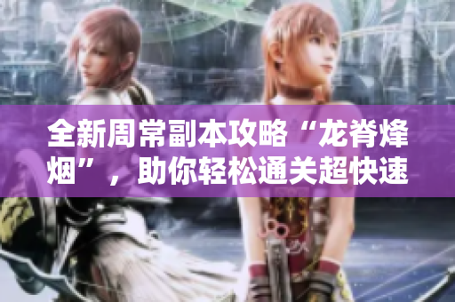 全新周常副本攻略“龙脊烽烟”，助你轻松通关超快速秘籍！