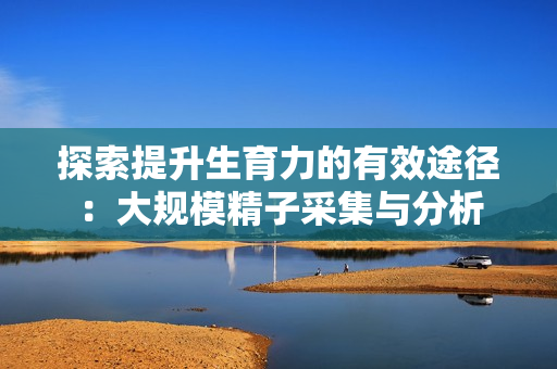探索提升生育力的有效途径：大规模精子采集与分析