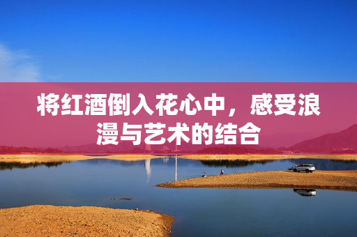 将红酒倒入花心中，感受浪漫与艺术的结合