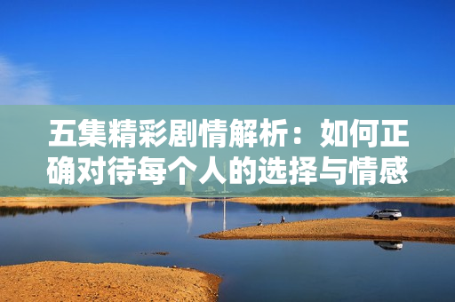五集精彩剧情解析：如何正确对待每个人的选择与情感