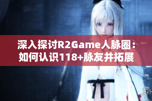 深入探讨R2Game人脉圈：如何认识118+脉友并拓展职业网络