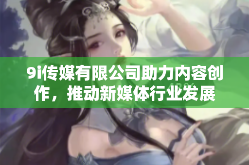 9i传媒有限公司助力内容创作，推动新媒体行业发展