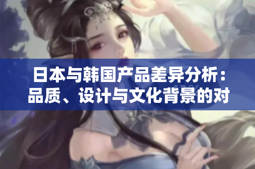 日本与韩国产品差异分析：品质、设计与文化背景的对比