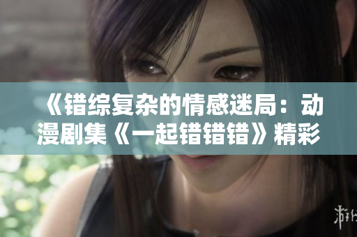 《错综复杂的情感迷局：动漫剧集《一起错错错》精彩回顾》