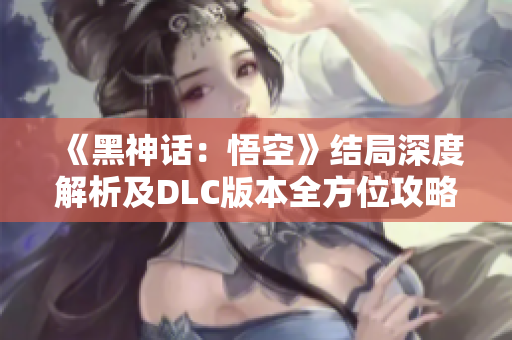 《黑神话：悟空》结局深度解析及DLC版本全方位攻略解析