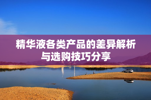 精华液各类产品的差异解析与选购技巧分享