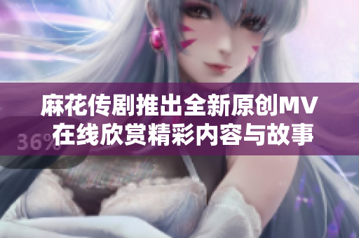 麻花传剧推出全新原创MV 在线欣赏精彩内容与故事彰显魅力