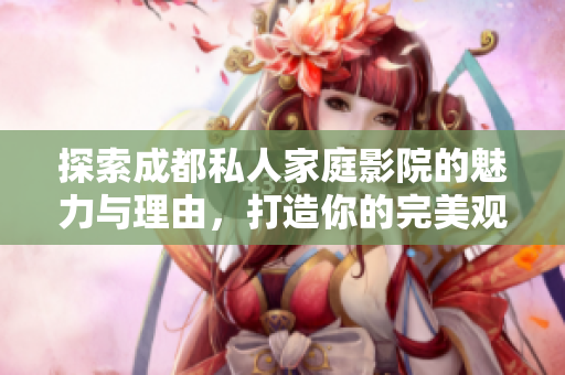 探索成都私人家庭影院的魅力与理由，打造你的完美观影体验