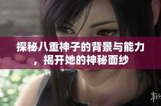 探秘八重神子的背景与能力，揭开她的神秘面纱
