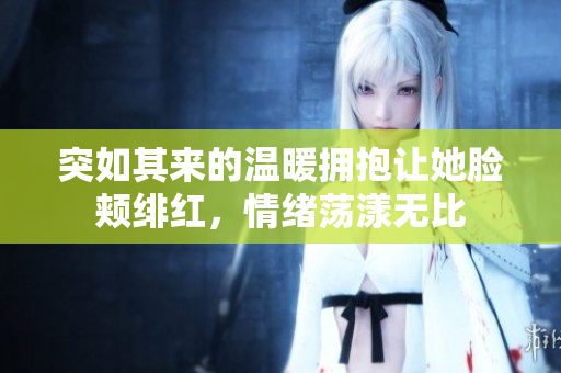 突如其来的温暖拥抱让她脸颊绯红，情绪荡漾无比