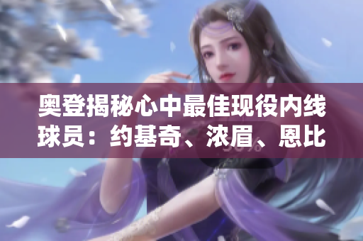 奥登揭秘心中最佳现役内线球员：约基奇、浓眉、恩比德及武切维奇