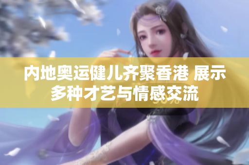 内地奥运健儿齐聚香港 展示多种才艺与情感交流