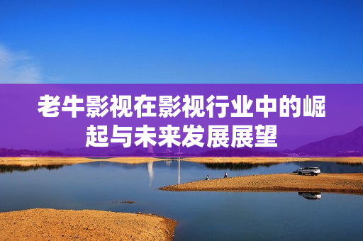 老牛影视在影视行业中的崛起与未来发展展望
