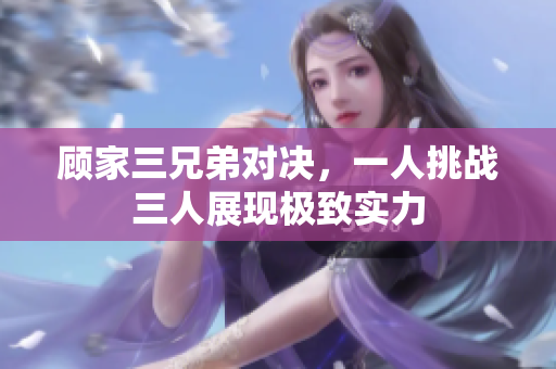 顾家三兄弟对决，一人挑战三人展现极致实力