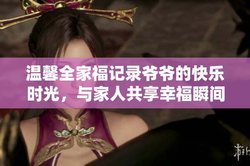 温馨全家福记录爷爷的快乐时光，与家人共享幸福瞬间