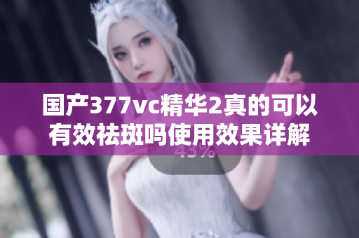 国产377vc精华2真的可以有效祛斑吗使用效果详解