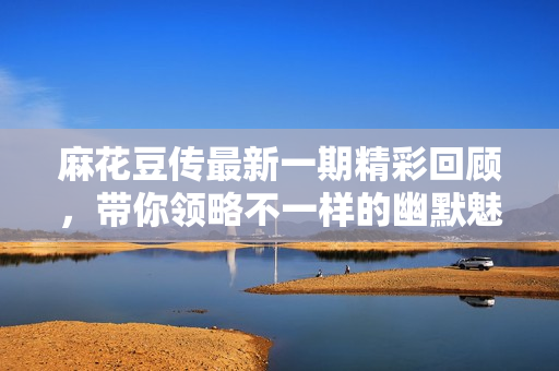 麻花豆传最新一期精彩回顾，带你领略不一样的幽默魅力
