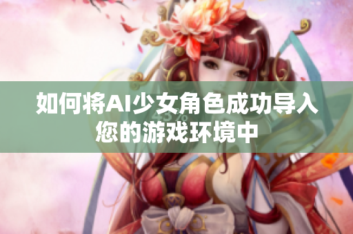 如何将AI少女角色成功导入您的游戏环境中