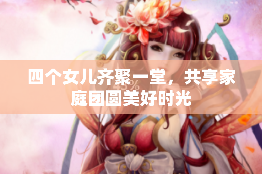 四个女儿齐聚一堂，共享家庭团圆美好时光