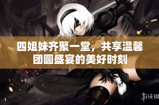 四姐妹齐聚一堂，共享温馨团圆盛宴的美好时刻