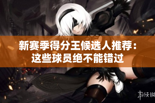 新赛季得分王候选人推荐：这些球员绝不能错过