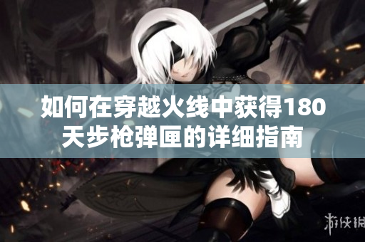 如何在穿越火线中获得180天步枪弹匣的详细指南