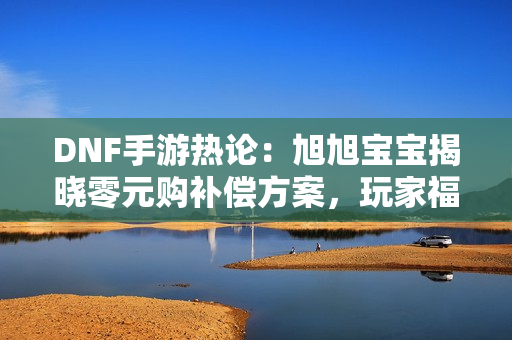 DNF手游热论：旭旭宝宝揭晓零元购补偿方案，玩家福利全面升级