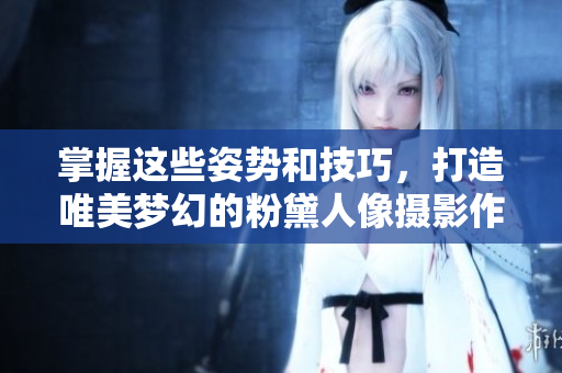 掌握这些姿势和技巧，打造唯美梦幻的粉黛人像摄影作品
