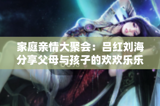 家庭亲情大聚会：吕红刘海分享父母与孩子的欢欢乐乐时光