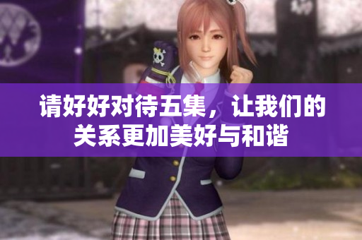 请好好对待五集，让我们的关系更加美好与和谐