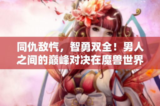 同仇敌忾，智勇双全！男人之间的巅峰对决在魔兽世界激战中展开