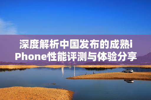 深度解析中国发布的成熟iPhone性能评测与体验分享