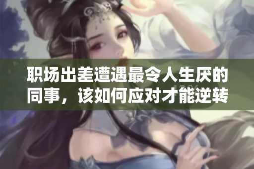 职场出差遭遇最令人生厌的同事，该如何应对才能逆转局面