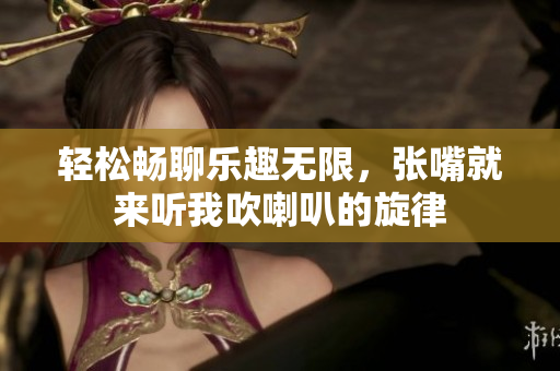 轻松畅聊乐趣无限，张嘴就来听我吹喇叭的旋律