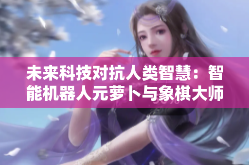 未来科技对抗人类智慧：智能机器人元萝卜与象棋大师的巅峰对决
