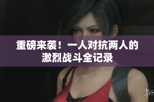 重磅来袭！一人对抗两人的激烈战斗全记录
