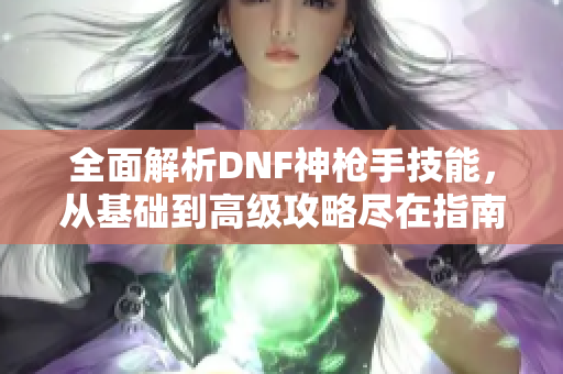 全面解析DNF神枪手技能，从基础到高级攻略尽在指南中