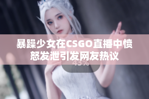 暴躁少女在CSGO直播中愤怒发泄引发网友热议