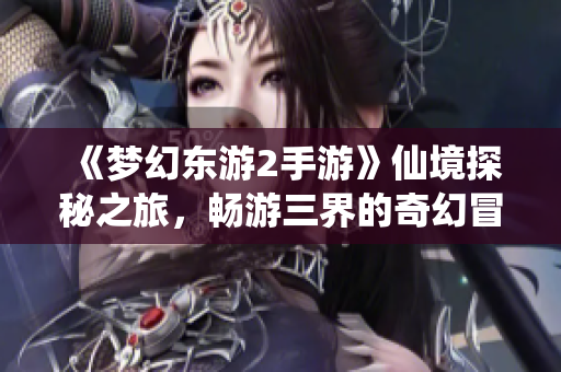 《梦幻东游2手游》仙境探秘之旅，畅游三界的奇幻冒险体验