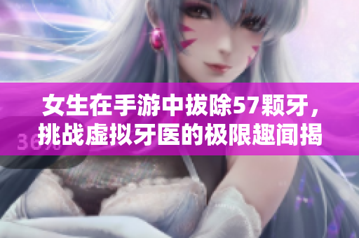 女生在手游中拔除57颗牙，挑战虚拟牙医的极限趣闻揭秘