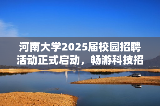河南大学2025届校园招聘活动正式启动，畅游科技招贤纳士