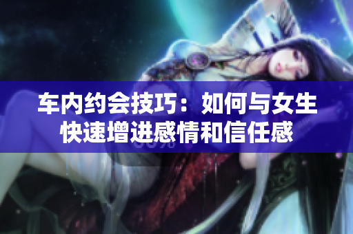 车内约会技巧：如何与女生快速增进感情和信任感