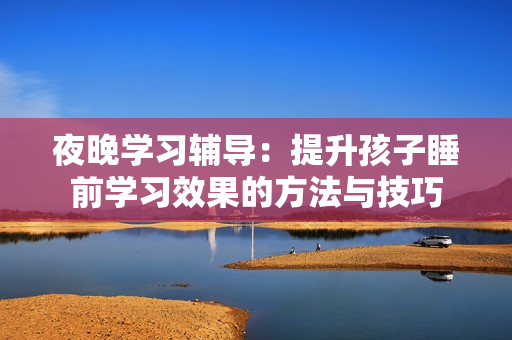 夜晚学习辅导：提升孩子睡前学习效果的方法与技巧