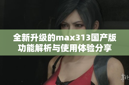 全新升级的max313国产版功能解析与使用体验分享