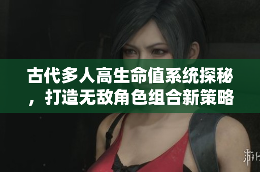 古代多人高生命值系统探秘，打造无敌角色组合新策略