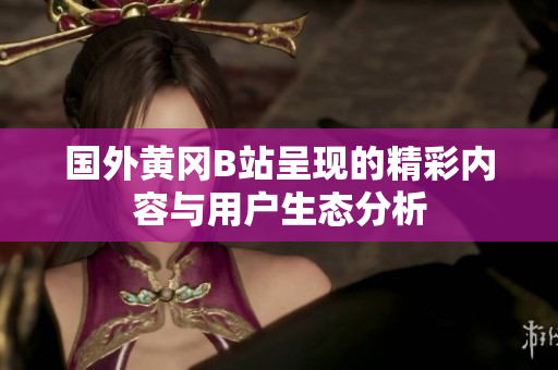国外黄冈B站呈现的精彩内容与用户生态分析