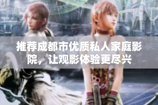 推荐成都市优质私人家庭影院，让观影体验更尽兴