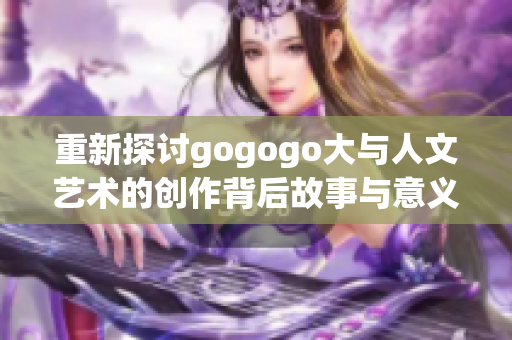 重新探讨gogogo大与人文艺术的创作背后故事与意义