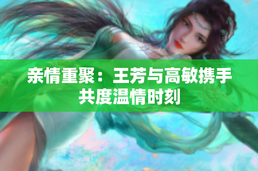 亲情重聚：王芳与高敏携手共度温情时刻