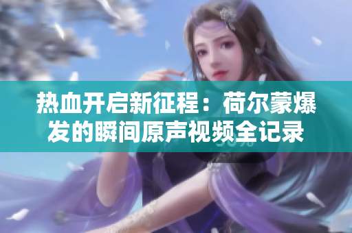 热血开启新征程：荷尔蒙爆发的瞬间原声视频全记录